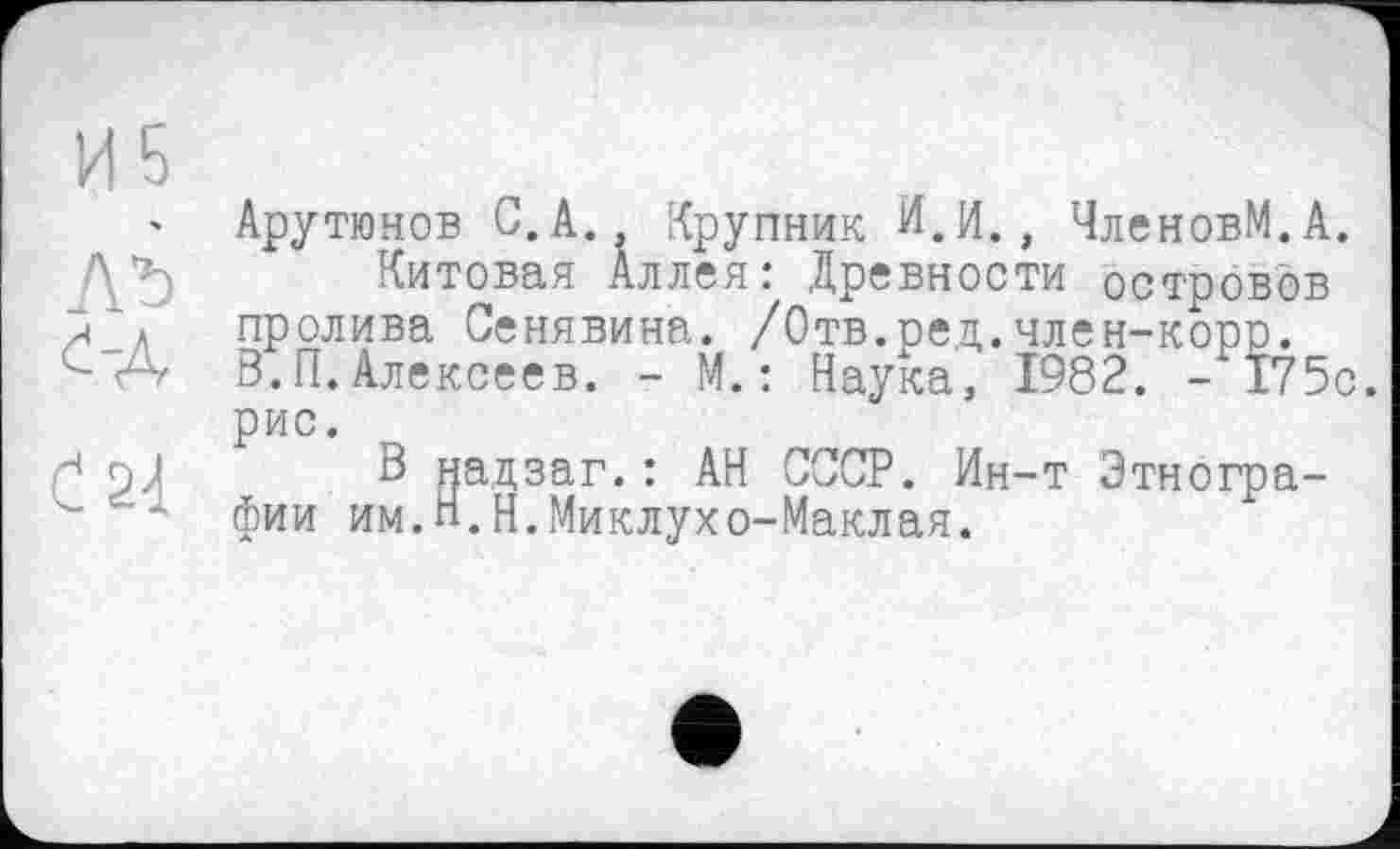 ﻿' Арутюнов С.А., Крупник И.И., ЧленовМ.А.
Китовая Аллея: Древности островов л а пролива Сенявина. /Отв.ред.член-корр.
А В.П. Алексеев. - М. : Наука, 1982. -175с. рис.
7 pj В надзаг.: АН СССР. Ин-т Этногра-
- фии им.п.Н.Миклухо-Маклая.